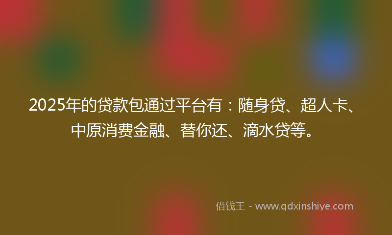2025年的贷款包通过平台有：随身贷、超人卡、中原消费金融、替你还、滴水贷等。
