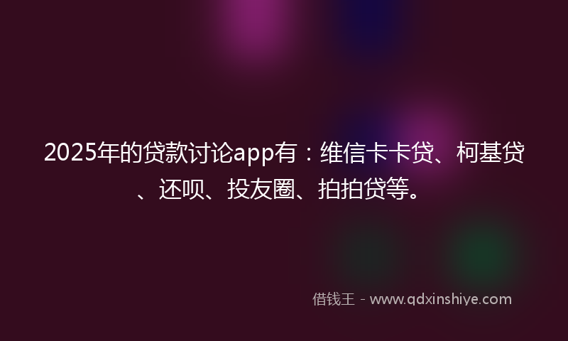 2025年的贷款讨论app有：维信卡卡贷、柯基贷、还呗、投友圈、拍拍贷等。