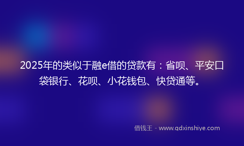 2025年的类似于融e借的贷款有：省呗、平安口袋银行、花呗、小花钱包、快贷通等。