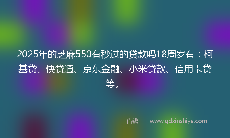 2025年的芝麻550有秒过的贷款吗18周岁有：柯基贷、快贷通、京东金融、小米贷款、信用卡贷等。