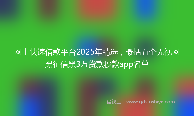 网上快速借款平台2025年精选，概括五个无视网黑征信黑3万贷款秒款app名单