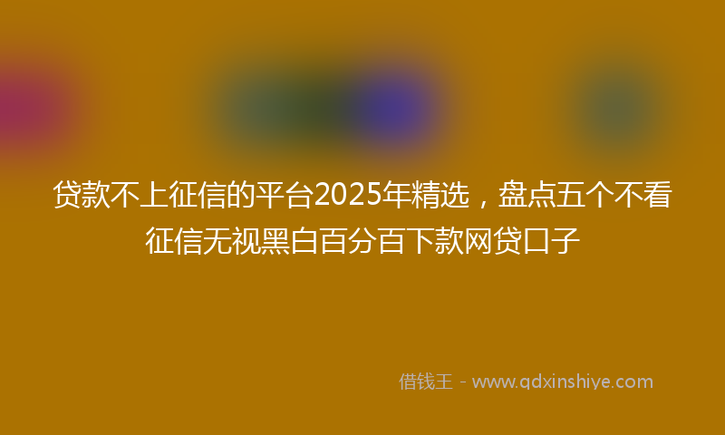 贷款不上征信的平台2025年精选，盘点五个不看征信无视黑白百分百下款网贷口子