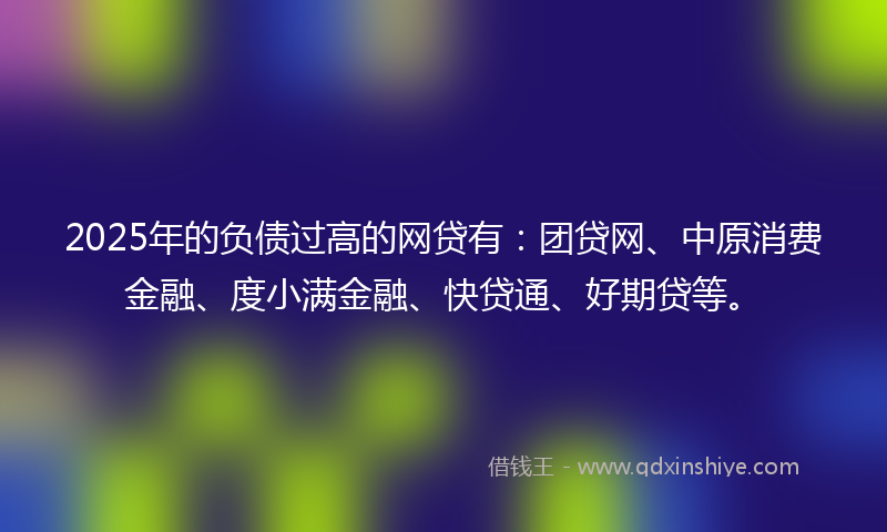 2025年的负债过高的网贷有：团贷网、中原消费金融、度小满金融、快贷通、好期贷等。