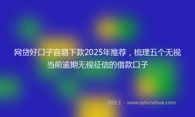 网贷好口子容易下款2025年推荐，梳理五个无视当前逾期无视征信的借款口子