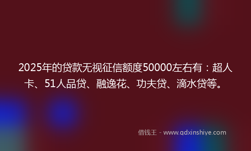 2025年的贷款无视征信额度50000左右有：超人卡、51人品贷、融逸花、功夫贷、滴水贷等。