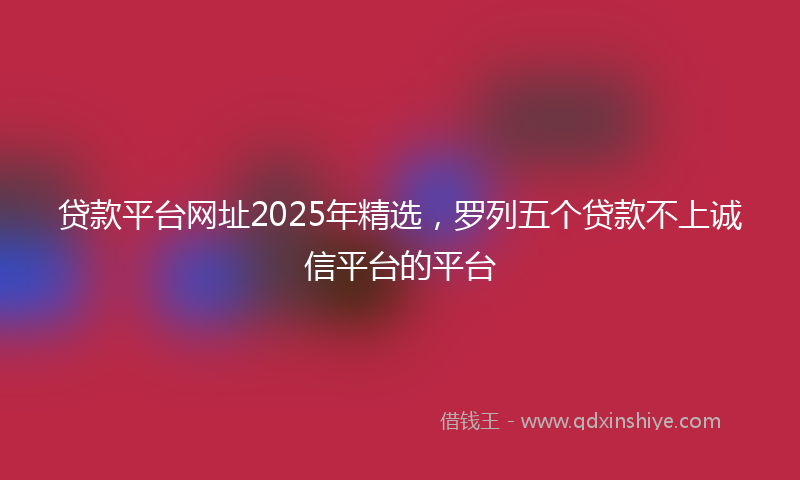 贷款平台网址2025年精选，罗列五个贷款不上诚信平台的平台