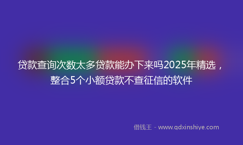 贷款查询次数太多贷款能办下来吗2025年精选，整合5个小额贷款不查征信的软件