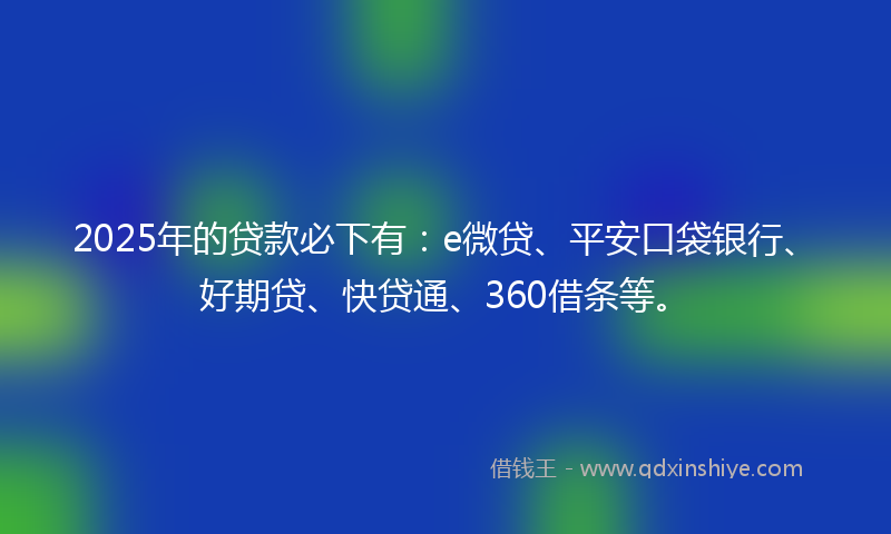 2025年的贷款必下有：e微贷、平安口袋银行、好期贷、快贷通、360借条等。