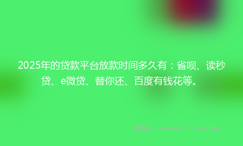 2025年的贷款平台放款时间多久有：省呗、读秒贷、e微贷、替你还、百度有钱花等。