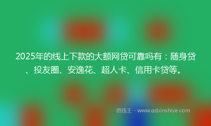 2025年的线上下款的大额网贷可靠吗有：随身贷、投友圈、安逸花、超人卡、信用卡贷等。