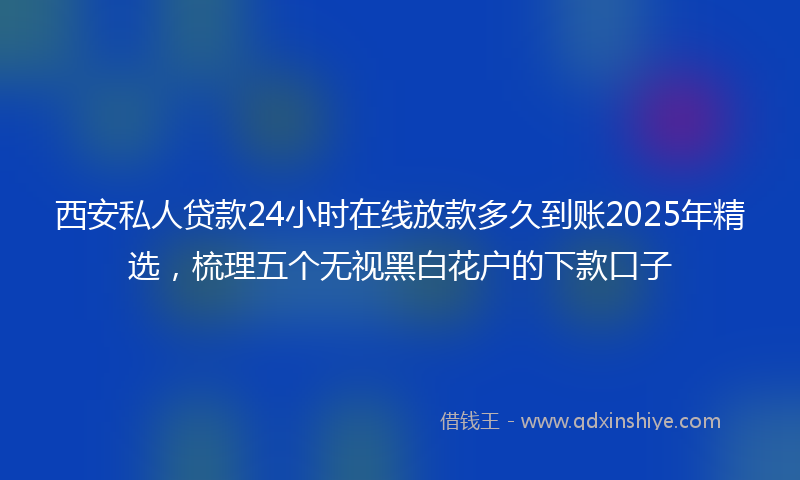 西安私人贷款24小时在线放款多久到账2025年精选，梳理五个无视黑白花户的下款口子