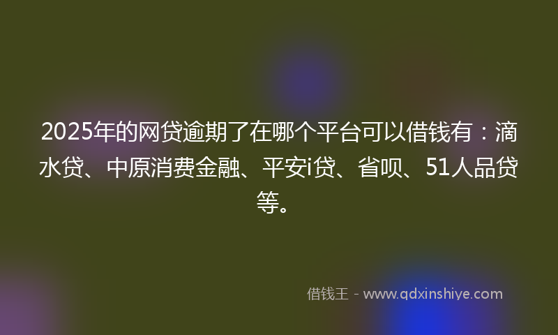 2025年的网贷逾期了在哪个平台可以借钱有：滴水贷、中原消费金融、平安i贷、省呗、51人品贷等。