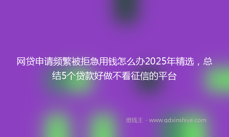 网贷申请频繁被拒急用钱怎么办2025年精选，总结5个贷款好做不看征信的平台