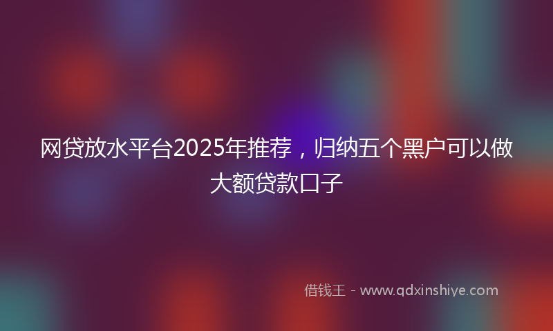 网贷放水平台2025年推荐，归纳五个黑户可以做大额贷款口子