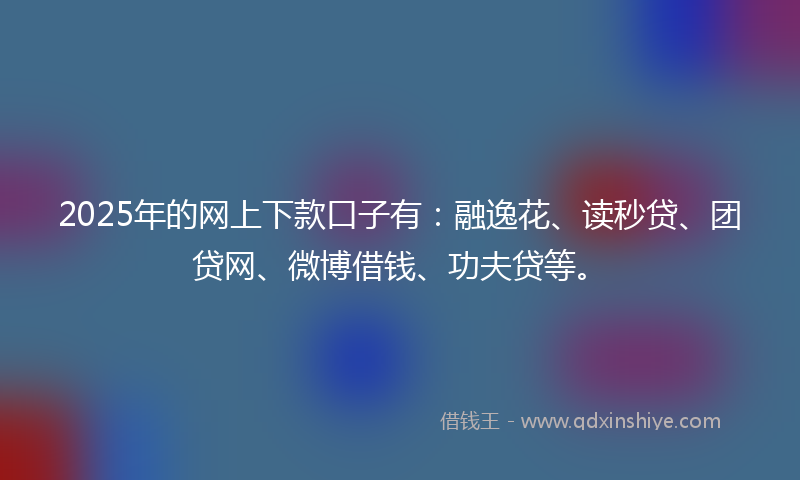 2025年的网上下款口子有：融逸花、读秒贷、团贷网、微博借钱、功夫贷等。