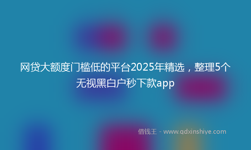 网贷大额度门槛低的平台2025年精选，整理5个无视黑白户秒下款app