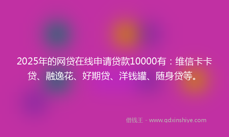 2025年的网贷在线申请贷款10000有：维信卡卡贷、融逸花、好期贷、洋钱罐、随身贷等。