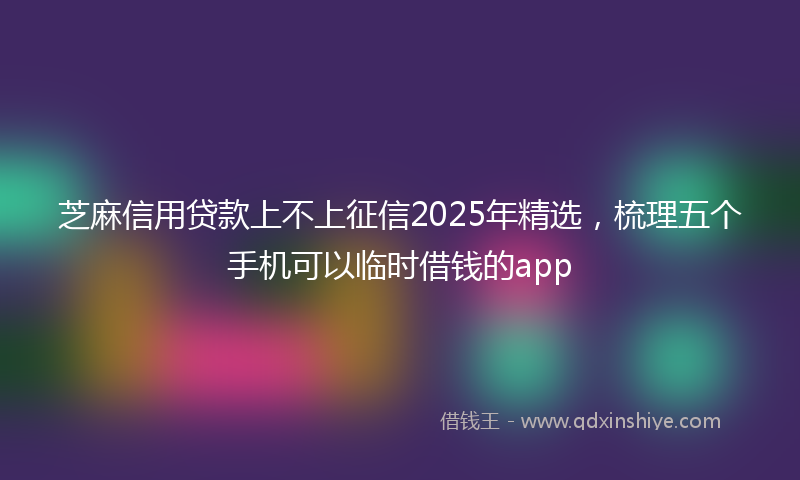 芝麻信用贷款上不上征信2025年精选，梳理五个手机可以临时借钱的app