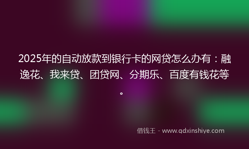 2025年的自动放款到银行卡的网贷怎么办有：融逸花、我来贷、团贷网、分期乐、百度有钱花等。