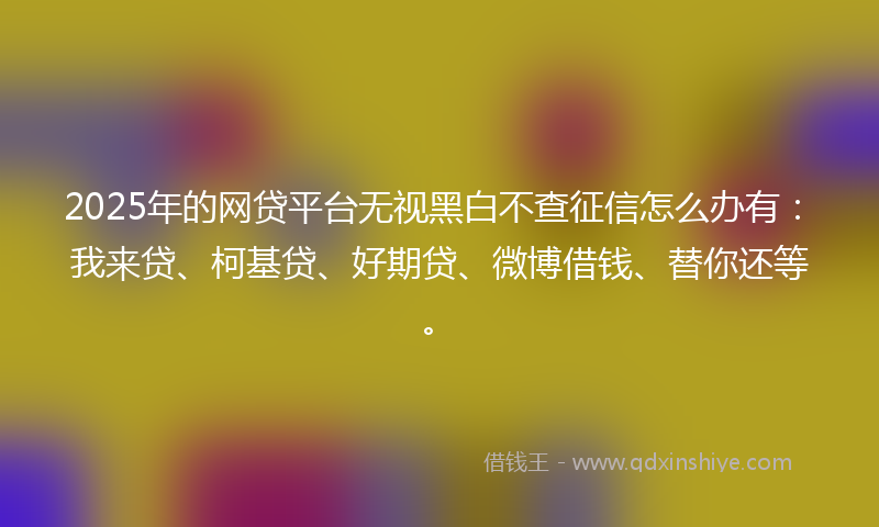 2025年的网贷平台无视黑白不查征信怎么办有：我来贷、柯基贷、好期贷、微博借钱、替你还等。