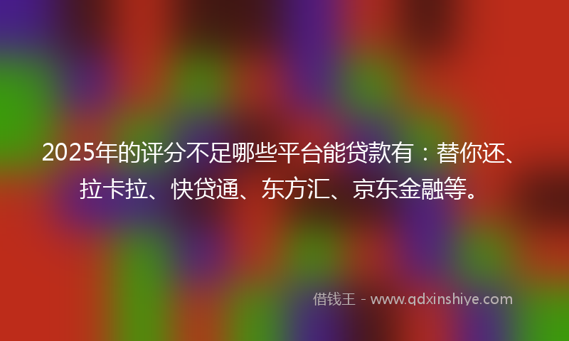 2025年的评分不足哪些平台能贷款有：替你还、拉卡拉、快贷通、东方汇、京东金融等。