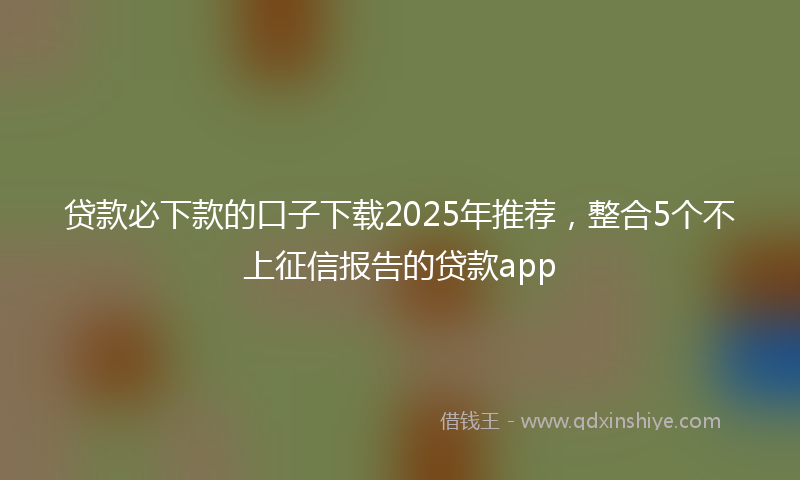 贷款必下款的口子下载2025年推荐，整合5个不上征信报告的贷款app