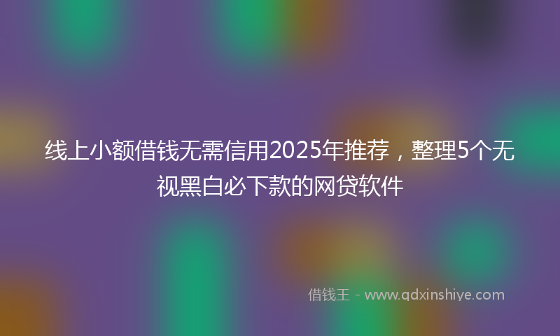 线上小额借钱无需信用2025年推荐，整理5个无视黑白必下款的网贷软件
