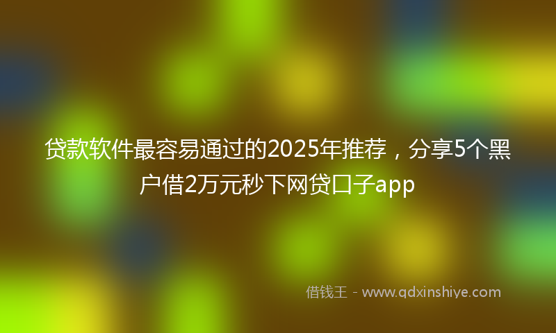 贷款软件最容易通过的2025年推荐，分享5个黑户借2万元秒下网贷口子app