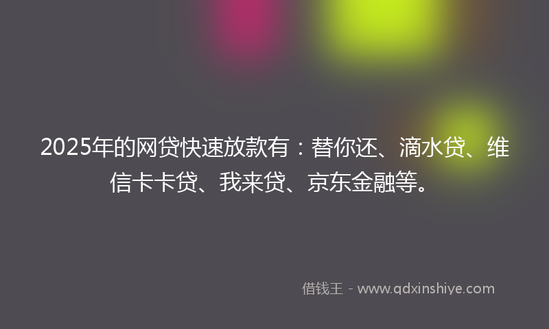 2025年的网贷快速放款有：替你还、滴水贷、维信卡卡贷、我来贷、京东金融等。