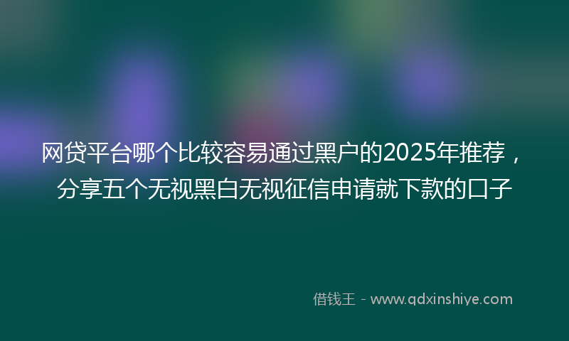 网贷平台哪个比较容易通过黑户的2025年推荐，分享五个无视黑白无视征信申请就下款的口子