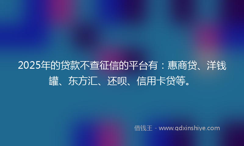 2025年的贷款不查征信的平台有：惠商贷、洋钱罐、东方汇、还呗、信用卡贷等。