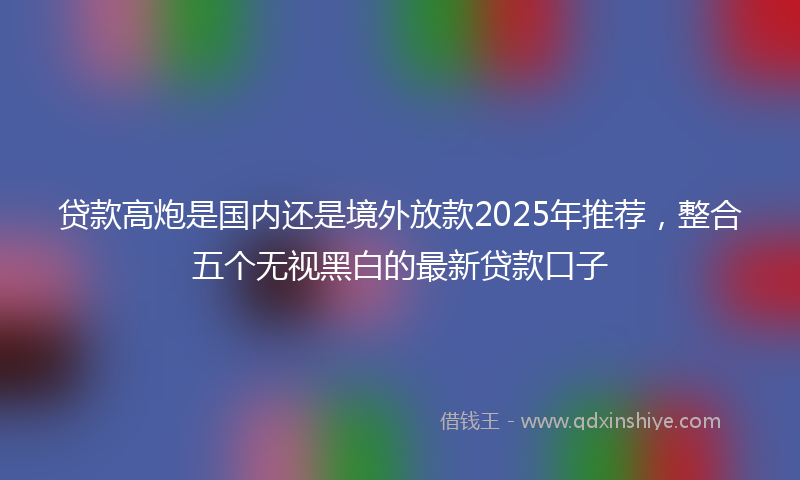 贷款高炮是国内还是境外放款2025年推荐，整合五个无视黑白的最新贷款口子