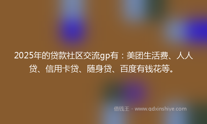 2025年的贷款社区交流gp有：美团生活费、人人贷、信用卡贷、随身贷、百度有钱花等。