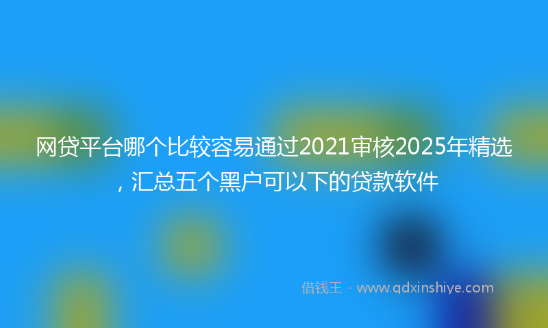 网贷平台哪个比较容易通过2021审核2025年精选，汇总五个黑户可以下的贷款软件