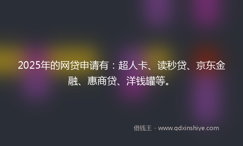 2025年的网贷申请有：超人卡、读秒贷、京东金融、惠商贷、洋钱罐等。