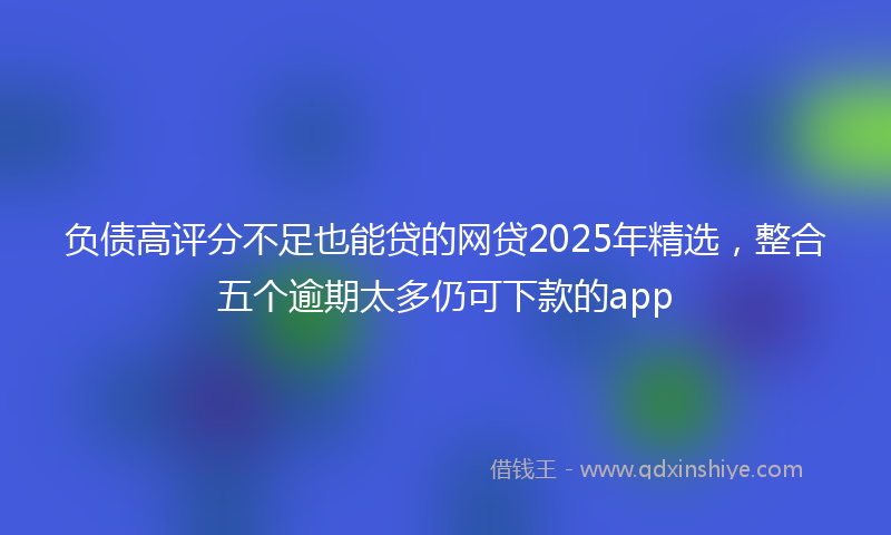 负债高评分不足也能贷的网贷2025年精选，整合五个逾期太多仍可下款的app