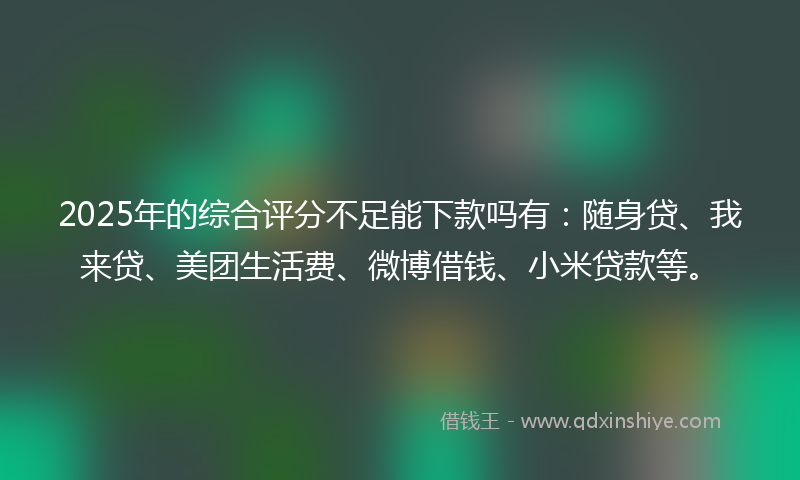 2025年的综合评分不足能下款吗有：随身贷、我来贷、美团生活费、微博借钱、小米贷款等。