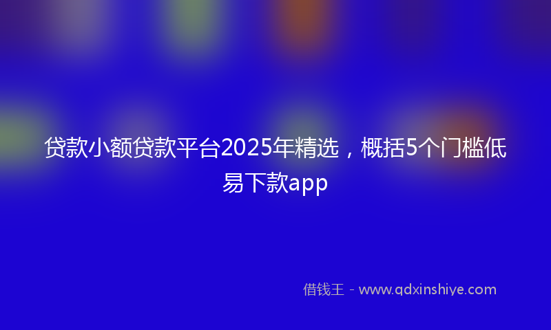 贷款小额贷款平台2025年精选，概括5个门槛低易下款app