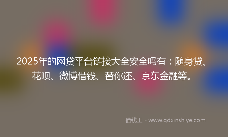2025年的网贷平台链接大全安全吗有：随身贷、花呗、微博借钱、替你还、京东金融等。