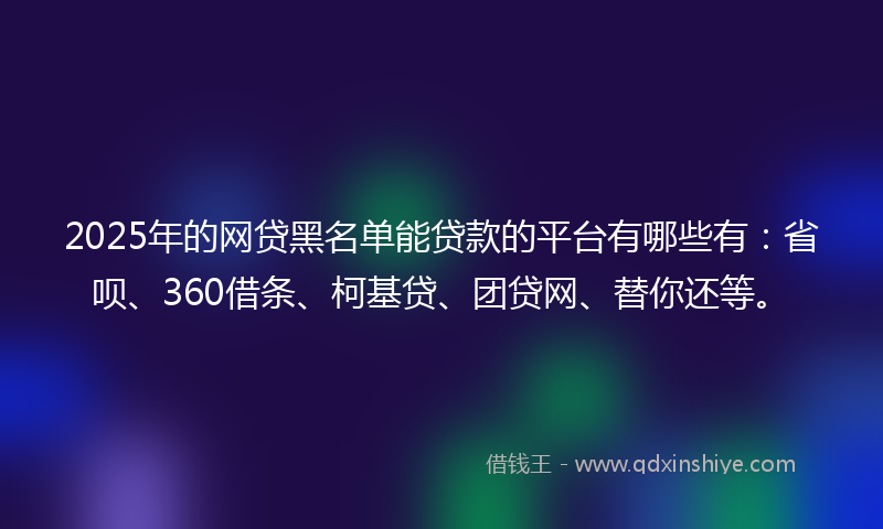 2025年的网贷黑名单能贷款的平台有哪些有：省呗、360借条、柯基贷、团贷网、替你还等。