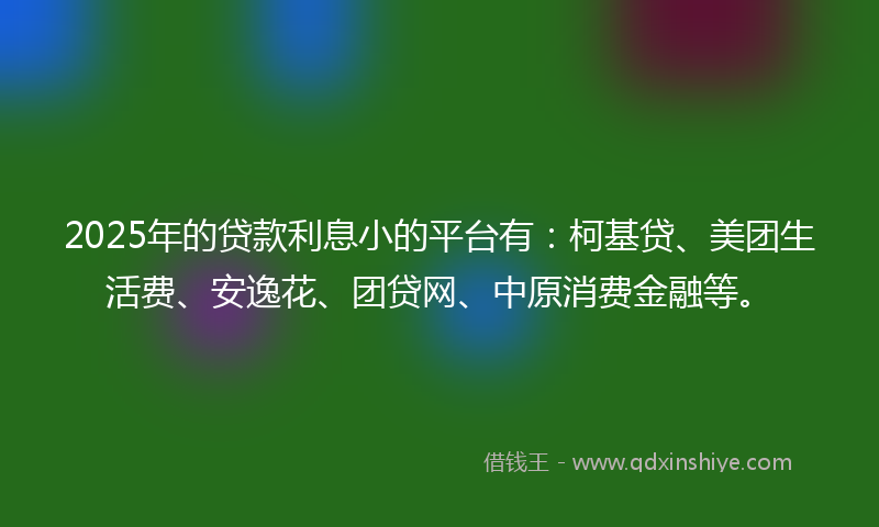 2025年的贷款利息小的平台有：柯基贷、美团生活费、安逸花、团贷网、中原消费金融等。