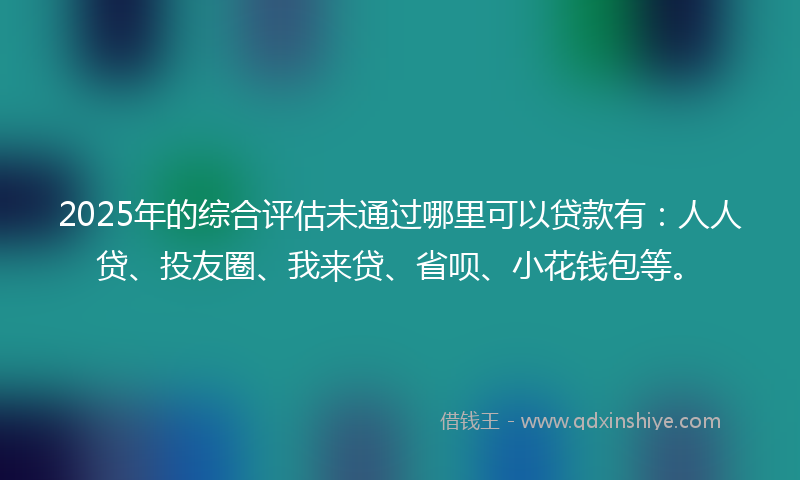 2025年的综合评估未通过哪里可以贷款有：人人贷、投友圈、我来贷、省呗、小花钱包等。