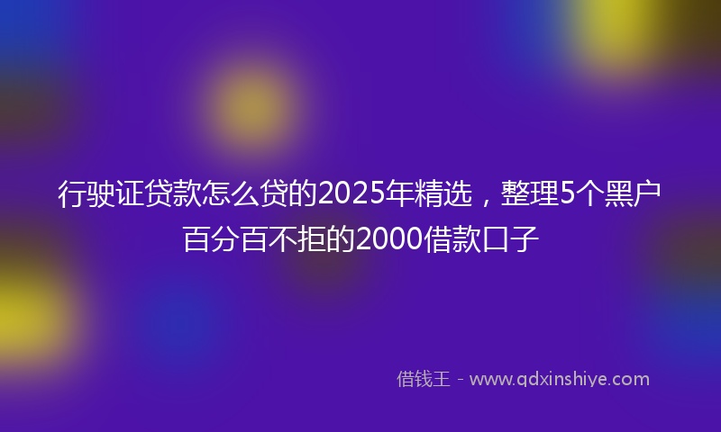 行驶证贷款怎么贷的2025年精选，整理5个黑户百分百不拒的2000借款口子