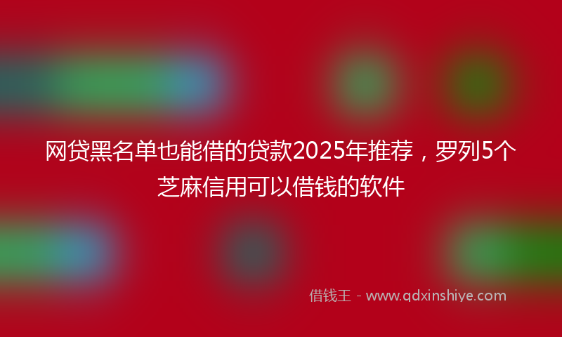 网贷黑名单也能借的贷款2025年推荐，罗列5个芝麻信用可以借钱的软件