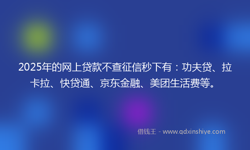 2025年的网上贷款不查征信秒下有：功夫贷、拉卡拉、快贷通、京东金融、美团生活费等。