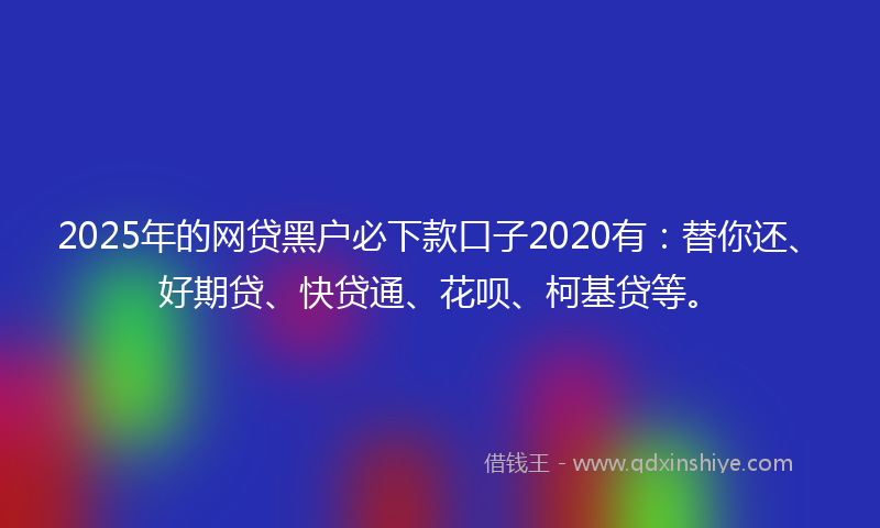 2025年的网贷黑户必下款口子2020有：替你还、好期贷、快贷通、花呗、柯基贷等。