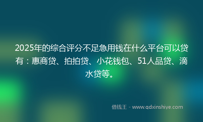 2025年的综合评分不足急用钱在什么平台可以贷有：惠商贷、拍拍贷、小花钱包、51人品贷、滴水贷等。