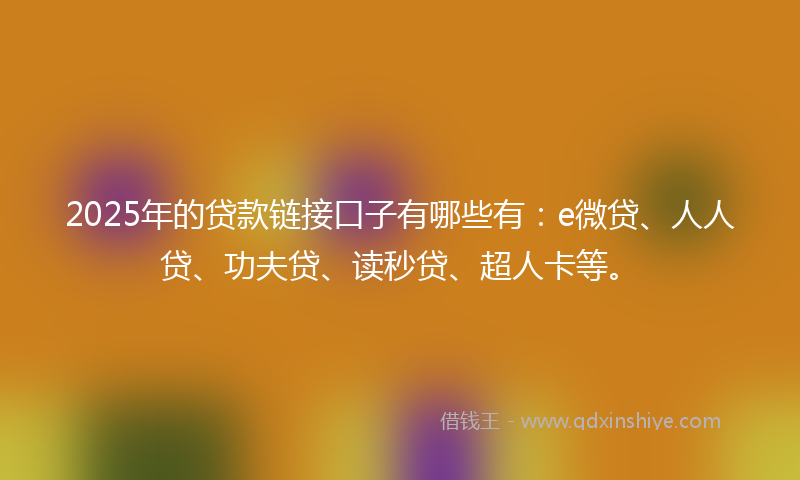 2025年的贷款链接口子有哪些有：e微贷、人人贷、功夫贷、读秒贷、超人卡等。