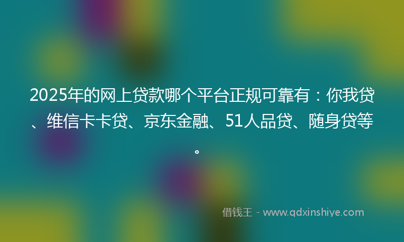 2025年的网上贷款哪个平台正规可靠有：你我贷、维信卡卡贷、京东金融、51人品贷、随身贷等。