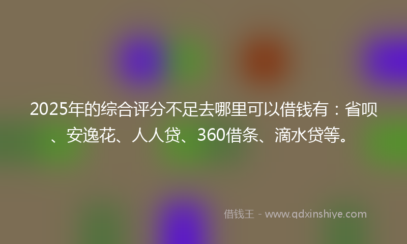 2025年的综合评分不足去哪里可以借钱有：省呗、安逸花、人人贷、360借条、滴水贷等。